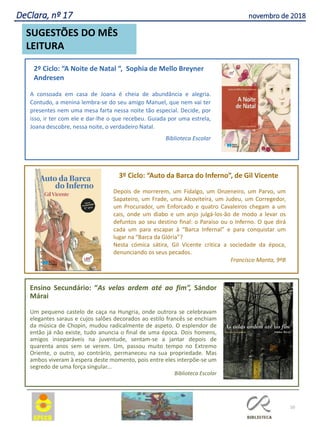 10
Depois de morrerem, um Fidalgo, um Onzeneiro, um Parvo, um
Sapateiro, um Frade, uma Alcoviteira, um Judeu, um Corregedor,
um Procurador, um Enforcado e quatro Cavaleiros chegam a um
cais, onde um diabo e um anjo julgá-los-ão de modo a levar os
defuntos ao seu destino final: o Paraíso ou o Inferno. O que dirá
cada um para escapar à “Barca Infernal” e para conquistar um
lugar na “Barca da Glória”?
Nesta cómica sátira, Gil Vicente critica a sociedade da época,
denunciando os seus pecados.
Francisco Manta, 9ºB
3º Ciclo: “Auto da Barca do Inferno”, de Gil Vicente
Ensino Secundário: “As velas ardem até ao fim”, Sándor
Márai
Um pequeno castelo de caça na Hungria, onde outrora se celebravam
elegantes saraus e cujos salões decorados ao estilo francês se enchiam
da música de Chopin, mudou radicalmente de aspeto. O esplendor de
então já não existe, tudo anuncia o final de uma época. Dois homens,
amigos inseparáveis na juventude, sentam-se a jantar depois de
quarenta anos sem se verem. Um, passou muito tempo no Extremo
Oriente, o outro, ao contrário, permaneceu na sua propriedade. Mas
ambos viveram à espera deste momento, pois entre eles interpõe-se um
segredo de uma força singular...
Biblioteca Escolar
2º Ciclo: “A Noite de Natal “, Sophia de Mello Breyner
Andresen
SUGESTÕES DO MÊS
LEITURA
DeClara, nº 17 novembro de 2018
A consoada em casa de Joana é cheia de abundância e alegria.
Contudo, a menina lembra-se do seu amigo Manuel, que nem vai ter
presentes nem uma mesa farta nessa noite tão especial. Decide, por
isso, ir ter com ele e dar-lhe o que recebeu. Guiada por uma estrela,
Joana descobre, nessa noite, o verdadeiro Natal.
Biblioteca Escolar
 