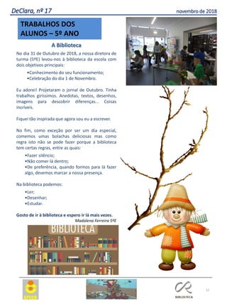 12
TRABALHOS DOS
ALUNOS – 5º ANO
DeClara, nº 17 novembro de 2018
A Biblioteca
No dia 31 de Outubro de 2018, a nossa diretora de
turma (5ºE) levou-nos à biblioteca da escola com
dois objetivos principais:
•Conhecimento do seu funcionamento;
•Celebração do dia 1 de Novembro.
Eu adorei! Projetaram o jornal de Outubro. Tinha
trabalhos giríssimos. Anedotas, textos, desenhos,
imagens para descobrir diferenças... Coisas
incríveis.
Fiquei tão inspirada que agora sou eu a escrever.
No fim, como exceção por ser um dia especial,
comemos umas bolachas deliciosas mas como
regra isto não se pode fazer porque a biblioteca
tem certas regras, entre as quais:
•Fazer silêncio;
•Não comer lá dentro;
•De preferência, quando formos para lá fazer
algo, devemos marcar a nossa presença.
Na biblioteca podemos:
•Ler;
•Desenhar;
•Estudar.
Gosto de ir à biblioteca e espero ir lá mais vezes.
Madalena Ferreira 5ºE
 