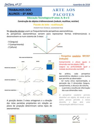 13
TRABALHOS DOS
ALUNOS – 6º ANO
DeClara, nº 17 novembro de 2018
Educação Tecnológica 6º anos: A, B e C
Construção de objetos tridimensionais (reduzir, reutilizar, reciclar)
Pacote de leite - reutilização
PERSPETIVA TÉCNICA: AXONOMETRIA
No desenho técnico usam-se frequentemente perspetivas axonométricas.
As perspetivas axonométricas servem para representar formas tridimensionais e
desenvolvem-se num sistema de 3 eixos:
- X (largura)
- Y (comprimento)
- Z (altura)
- Perspetiva cavaleira: 90º/45º
(redução)
Comprimento e altura iguais à
dimensão real do objeto ( 90º);
Largura ou profundidade igual a
metade da dimensão real (45º)
Na prática, cada perspetiva
axonométrica obedece a uma norma
que permite ao observador:
- ter numa única representação, a
perceção das 3 dimensões (largura,
comprimento, e altura) e do volume,
- e permite a recolha de informação
das suas dimensões reais.
A perspetiva cavaleira permite
desenhar um objeto, de modo a que
outra pessoa perceba o nosso
desenho e faça dele uma
interpretação idêntica à nossa.
A posição destes 3 eixos ortogonais e a direção
das retas paralelas projetantes em relação ao
plano de projeção determinam vários tipos de
axonometrias.
 
