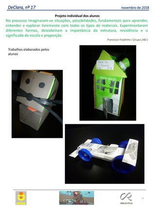 14
DeClara, nº 17 novembro de 2018
Projeto individual dos alunos
No processo imaginaram-se situações, possibilidades, fundamentais para aprender,
entender e explorar livremente com todos os tipos de materiais. Experimentaram
diferentes formas, descobriram a importância da estrutura, resistência e o
significado de escala e proporção.
Francisco Fradinho ( Grupo 240 )
Trabalhos elaborados pelos
alunos
 