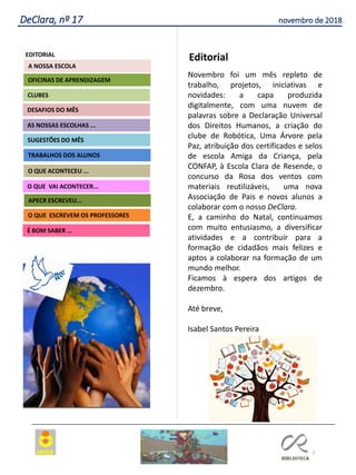 2
DeClara, nº 17 novembro de 2018
Agrupamento Clara de Resende
EDITORIAL
AS NOSSAS ESCOLHAS ...
SUGESTÕES DO MÊS
O QUE ACONTECEU ...
DESAFIOS DO MÊS
O QUE ESCREVEM OS PROFESSORES
É BOM SABER ...
TRABALHOS DOS ALUNOS
APECR ESCREVEU...
CLUBES
OFICINAS DE APRENDIZAGEM
O QUE VAI ACONTECER...
A NOSSA ESCOLA
Editorial
Novembro foi um mês repleto de
trabalho, projetos, iniciativas e
novidades: a capa produzida
digitalmente, com uma nuvem de
palavras sobre a Declaração Universal
dos Direitos Humanos, a criação do
clube de Robótica, Uma Árvore pela
Paz, atribuição dos certificados e selos
de escola Amiga da Criança, pela
CONFAP, à Escola Clara de Resende, o
concurso da Rosa dos ventos com
materiais reutilizáveis, uma nova
Associação de Pais e novos alunos a
colaborar com o nosso DeClara.
E, a caminho do Natal, continuamos
com muito entusiasmo, a diversificar
atividades e a contribuir para a
formação de cidadãos mais felizes e
aptos a colaborar na formação de um
mundo melhor.
Ficamos à espera dos artigos de
dezembro.
Até breve,
Isabel Santos Pereira
 