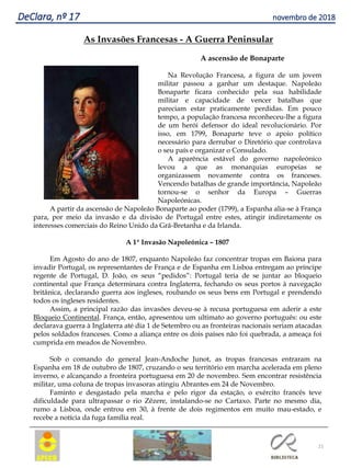 21
DeClara, nº 17 novembro de 2018
As Invasões Francesas - A Guerra Peninsular
A ascensão de Bonaparte
Na Revolução Francesa, a figura de um jovem
militar passou a ganhar um destaque. Napoleão
Bonaparte ficara conhecido pela sua habilidade
militar e capacidade de vencer batalhas que
pareciam estar praticamente perdidas. Em pouco
tempo, a população francesa reconheceu-lhe a figura
de um herói defensor do ideal revolucionário. Por
isso, em 1799, Bonaparte teve o apoio político
necessário para derrubar o Diretório que controlava
o seu país e organizar o Consulado.
A aparência estável do governo napoleónico
levou a que as monarquias europeias se
organizassem novamente contra os franceses.
Vencendo batalhas de grande importância, Napoleão
tornou-se o senhor da Europa – Guerras
Napoleónicas.
A partir da ascensão de Napoleão Bonaparte ao poder (1799), a Espanha alia-se à França
para, por meio da invasão e da divisão de Portugal entre estes, atingir indiretamente os
interesses comerciais do Reino Unido da Grã-Bretanha e da Irlanda.
A 1ª Invasão Napoleónica – 1807
Em Agosto do ano de 1807, enquanto Napoleão faz concentrar tropas em Baiona para
invadir Portugal, os representantes de França e de Espanha em Lisboa entregam ao príncipe
regente de Portugal, D. João, os seus “pedidos”: Portugal teria de se juntar ao bloqueio
continental que França determinara contra Inglaterra, fechando os seus portos à navegação
britânica, declarando guerra aos ingleses, roubando os seus bens em Portugal e prendendo
todos os ingleses residentes.
Assim, a principal razão das invasões deveu-se à recusa portuguesa em aderir a este
Bloqueio Continental. França, então, apresentou um ultimato ao governo português: ou este
declarava guerra à Inglaterra até dia 1 de Setembro ou as fronteiras nacionais seriam atacadas
pelos soldados franceses. Como a aliança entre os dois países não foi quebrada, a ameaça foi
cumprida em meados de Novembro.
Sob o comando do general Jean-Andoche Junot, as tropas francesas entraram na
Espanha em 18 de outubro de 1807, cruzando o seu território em marcha acelerada em pleno
inverno, e alcançando a fronteira portuguesa em 20 de novembro. Sem encontrar resistência
militar, uma coluna de tropas invasoras atingiu Abrantes em 24 de Novembro.
Faminto e desgastado pela marcha e pelo rigor da estação, o exército francês teve
dificuldade para ultrapassar o rio Zêzere, instalando-se no Cartaxo. Parte no mesmo dia,
rumo a Lisboa, onde entrou em 30, à frente de dois regimentos em muito mau-estado, e
recebe a notícia da fuga família real.
 