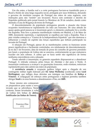 22
DeClara, nº 17 novembro de 2018
Um dia antes, a família real e a corte portuguesa haviam-se transferido para o
Brasil a bordo de uma larga esquadra naval, protegida por naus britânicas, deixando
o governo do território europeu de Portugal nas mãos de uma regência, com
instruções para não "resistir" aos invasores. Ficava sem conteúdo o decreto de
Napoleão publicado pelo jornal francês Le Moniteur de 30 de outubro, dando como
afastada a Casa de Bragança do trono de Portugal .
O descontentamento da população portuguesa perante a atuação das forças
ocupantes transformou-se rapidamente em ódio aos franceses. De uma atitude de
quase apatia geral passou-se à insurreição geral e o elemento catalisador foi a revolta
em Espanha. Esta teve a primeira manifestação violenta em Madrid, a 2 de Maio de
1808, duramente reprimida, e rapidamente se espalhou por toda a Espanha. Para o
país vizinho começava a “Guerra de la Independencia Española” que não demorou a
influenciar o estado de espírito das forças espanholas que tinham participado na
invasão de Portugal.
A situação em Portugal, apesar de as manifestações contra os franceses serem
pouco significativas e facilmente controladas, era nitidamente de descontentamento.
Já no dia 1 de Fevereiro, data da tomada de posse do conselho de governo presidido
por Junot, a população de Lisboa não se associou, contrariamente ao que costumava
suceder em atos solenes. A calma que se fazia sentir não significava de forma
nenhuma concordância com a situação.
Tendo aderido à insurreição, os generais espanhóis dispuseram-se a abandonar
Portugal. A retirada começou pelas forças do Alentejo e daí para o Norte. A
insurreição continuava a avançar e as guarnições francesas, onde existiam, retiravam
rapidamente para não caírem nas mãos da população.
A resistência armada à ocupação ganhou fulgor após a chegada de um
contingente militar inglês liderado por Sir Artur Wellesley (conhecido como Lord
Wellington), que infligiu duas derrotas aos inimigos nas batalhas de Roliça e
Vimeiro. A conjugação de esforços entre portugueses e ingleses permitiu também
obrigar Soult e os seus homens a abandonarem o País, em 1809.
Nesse mesmo ano começaram
os preparativos para suster a nova
invasão que se adivinhava. Neste
contexto, foram levantadas à volta
de Lisboa três linhas de defesa
fortificadas (as linhas de Torres).
Francisco Dias
6º G
 