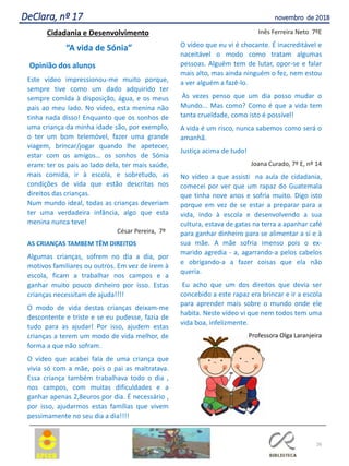 26
DeClara, nº 17 novembro de 2018
Cidadania e Desenvolvimento
“A vida de Sónia”
Opinião dos alunos
Este vídeo impressionou-me muito porque,
sempre tive como um dado adquirido ter
sempre comida à disposição, água, e os meus
pais ao meu lado. No vídeo, esta menina não
tinha nada disso! Enquanto que os sonhos de
uma criança da minha idade são, por exemplo,
o ter um bom telemóvel, fazer uma grande
viagem, brincar/jogar quando lhe apetecer,
estar com os amigos… os sonhos de Sónia
eram: ter os pais ao lado dela, ter mais saúde,
mais comida, ir à escola, e sobretudo, as
condições de vida que estão descritas nos
direitos das crianças.
Num mundo ideal, todas as crianças deveriam
ter uma verdadeira infância, algo que esta
menina nunca teve!
César Pereira, 7º
AS CRIANÇAS TAMBEM TÊM DIREITOS
Algumas crianças, sofrem no dia a dia, por
motivos familiares ou outros. Em vez de irem à
escola, ficam a trabalhar nos campos e a
ganhar muito pouco dinheiro por isso. Estas
crianças necessitam de ajuda!!!!
O modo de vida destas crianças deixam-me
descontente e triste e se eu pudesse, fazia de
tudo para as ajudar! Por isso, ajudem estas
crianças a terem um modo de vida melhor, de
forma a que não sofram.
O vídeo que acabei fala de uma criança que
vivia só com a mãe, pois o pai as maltratava.
Essa criança também trabalhava todo o dia ,
nos campos, com muitas dificuldades e a
ganhar apenas 2,8euros por dia. É necessário ,
por isso, ajudarmos estas famílias que vivem
pessimamente no seu dia a dia!!!!
Inês Ferreira Neto 7ºE
O vídeo que eu vi é chocante. É inacreditável e
naceitável o modo como tratam algumas
pessoas. Alguém tem de lutar, opor-se e falar
mais alto, mas ainda ninguém o fez, nem estou
a ver alguém a fazê-lo.
Às vezes penso que um dia posso mudar o
Mundo... Mas como? Como é que a vida tem
tanta crueldade, como isto é possível!
A vida é um risco, nunca sabemos como será o
amanhã.
Justiça acima de tudo!
Joana Curado, 7º E, nº 14
No vídeo a que assisti na aula de cidadania,
comecei por ver que um rapaz do Guatemala
que tinha nove anos e sofria muito. Digo isto
porque em vez de se estar a preparar para a
vida, indo à escola e desenvolvendo a sua
cultura, estava de gatas na terra a apanhar café
para ganhar dinheiro para se alimentar a si e à
sua mãe. A mãe sofria imenso pois o ex-
marido agredia - a, agarrando-a pelos cabelos
e obrigando-a a fazer coisas que ela não
queria.
Eu acho que um dos direitos que devia ser
concebido a este rapaz era brincar e ir a escola
para aprender mais sobre o mundo onde ele
habita. Neste vídeo vi que nem todos tem uma
vida boa, infelizmente.
Professora Olga Laranjeira
 