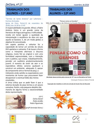 27
DeClara, nº 17 novembro de 2018
"Pensar como os Grandes"
Mês da Educação e da Ciência na Escola Clara de Resende
Atividade desenvolvida pelos alunos do 12.º ano na Disciplina de Física
Orientação Professora Helena Pimentel
Exposição dos trabalhos no átrio de entrada da Escola Clara de Resende
TRABALHOS DOS
ALUNOS – 12º ANO
TRABALHOS DOS
ALUNOS – 11º ANO
”Sermão de Santo António” por Lafontana -
Formas Animadas
Igreja do Foco, Porto||5 de novembro de
2018||das 16:30 às 17:45
A responsabilidade era grande. Afinal, o Padre
António Vieira é um grande nome da
literatura de língua portuguesa. A dificuldade
residia em tentar igualar a qualidade da
interpretação à excelência da obra em que
aquela se baseava. E, de um modo global, o
objetivo foi concretizado.
Um aspeto positivo a salientar foi a
capacidade de tornar um sermão do século
XVII apelativo e cativante. É de louvar a forma
como o interprete alternava o discurso
religioso, muito fiel ao original e com uma
formidável expressividade, com a interação
com o público, que visava, indubitavelmente,
prender um auditório predominantemente
juvenil. A maneira de vestir do ator e os
esporádicos efeitos sonoros ajudavam a
construir um ambiente adequado. E, apesar
da componente séria e formal da peça, o
intérprete ainda satisfez os espectadores com
momentos de humor que procuravam fazer
desaparecer o eventual tédio dos menos
envolvidos.
A única crítica que se pode fazer é que a
extensa duração da peça tornou-a um pouco
cansativa. Porém, este pequeno detalhe não
mancha de alguma forma a excecionalidade
desta representação.
11º C
Carlos Daniel
Pedro Jordão
Pedro Figueiredo
(profª Arminda Vieira )
 