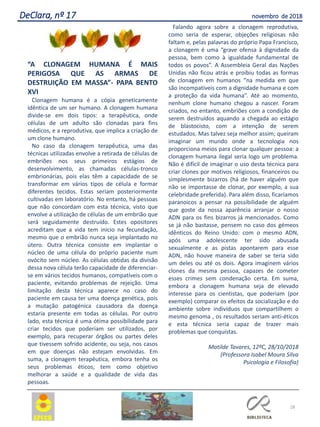 “A CLONAGEM HUMANA É MAIS
PERIGOSA QUE AS ARMAS DE
DESTRUIÇÃO EM MASSA”- PAPA BENTO
XVI
Clonagem humana é a cópia geneticamente
idêntica de um ser humano. A clonagem humana
divide-se em dois tipos: a terapêutica, onde
células de um adulto são clonadas para fins
médicos, e a reprodutiva, que implica a criação de
um clone humano.
No caso da clonagem terapêutica, uma das
técnicas utilizadas envolve a retirada de células de
embriões nos seus primeiros estágios de
desenvolvimento, as chamadas células-tronco
embrionárias, pois elas têm a capacidade de se
transformar em vários tipos de célula e formar
diferentes tecidos. Estas seriam posteriormente
cultivadas em laboratório. No entanto, há pessoas
que não concordam com esta técnica, visto que
envolve a utilização de células de um embrião que
será seguidamente destruído. Estes opositores
acreditam que a vida tem inicio na fecundação,
mesmo que o embrião nunca seja implantado no
útero. Outra técnica consiste em implantar o
núcleo de uma célula do próprio paciente num
ovócito sem núcleo. As células obtidas da divisão
dessa nova célula terão capacidade de diferenciar-
se em vários tecidos humanos, compatíveis com o
paciente, evitando problemas de rejeição. Uma
limitação desta técnica aparece no caso do
paciente em causa ter uma doença genética, pois
a mutação patogénica causadora da doença
estaria presente em todas as células. Por outro
lado, esta técnica é uma ótima possibilidade para
criar tecidos que poderiam ser utilizados, por
exemplo, para recuperar órgãos ou partes deles
que tivessem sofrido acidente, ou seja, nos casos
em que doenças não estejam envolvidas. Em
suma, a clonagem terapêutica, embora tenha os
seus problemas éticos, tem como objetivo
melhorar a saúde e a qualidade de vida das
pessoas.
Falando agora sobre a clonagem reprodutiva,
como seria de esperar, objeções religiosas não
faltam e, pelas palavras do próprio Papa Francisco,
a clonagem é uma “grave ofensa à dignidade da
pessoa, bem como à igualdade fundamental de
todos os povos”. A Assembleia Geral das Nações
Unidas não ficou atrás e proibiu todas as formas
de clonagem em humanos “na medida em que
são incompatíveis com a dignidade humana e com
a proteção da vida humana”. Até ao momento,
nenhum clone humano chegou a nascer. Foram
criados, no entanto, embriões com a condição de
serem destruídos aquando a chegada ao estágio
de blastocisto, com a intenção de serem
estudados. Mas talvez seja melhor assim; queiram
imaginar um mundo onde a tecnologia nos
proporciona meios para clonar qualquer pessoa: a
clonagem humana ilegal seria logo um problema.
Não é difícil de imaginar o uso desta técnica para
criar clones por motivos religiosos, financeiros ou
simplesmente bizarros (há de haver alguém que
não se importasse de clonar, por exemplo, a sua
celebridade preferida). Para além disso, ficaríamos
paranoicos a pensar na possibilidade de alguém
que goste da nossa aparência arranjar o nosso
ADN para os fins bizarros já mencionados. Como
se já não bastasse, pensem no caso dos gémeos
idênticos do Reino Unido: com o mesmo ADN,
após uma adolescente ter sido abusada
sexualmente e as pistas apontarem para esse
ADN, não houve maneira de saber se teria sido
um deles ou até os dois. Agora imaginem vários
clones da mesma pessoa, capazes de cometer
esses crimes sem condenação certa. Em suma,
embora a clonagem humana seja de elevado
interesse para os cientistas, que poderiam (por
exemplo) comparar os efeitos da socialização e do
ambiente sobre indivíduos que compartilhem o
mesmo genoma , os resultados seriam anti-éticos
e esta técnica seria capaz de trazer mais
problemas que conquistas.
Matilde Tavares, 12ºC, 28/10/2018
(Professora Isabel Moura Silva
Psicologia e Filosofia)
28
DeClara, nº 17 novembro de 2018
 