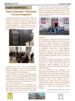 Visita à Exposição “Frida Kahlo
– As suas Fotografias”
No dia 23 de outubro, a turma 11ºF, no âmbito da
disciplina de espanhol, realizou uma visita de
estudo ao Centro Português de Fotografia (no
Porto) para conhecer a exposição “Frida Kahlo –
As Suas Fotografias”. A visita realizou-se com o
acompanhamento das professoras Sílvia Leal e
Sónia Nogueira.
Inicialmente, foi feita uma contextualização
histórica do edifício, o qual serviu de prisão (a
Cadeia da Relação) e situa-se no centro histórico
do Porto, junto da Torre dos Clérigos.
A visita decorreu com o apoio de uma guia que
explicou à turma pormenorizadamente aspetos
íntimos sobre a artista latina Frida Kahlo. Foram
apresentadas várias fotografias, das 241 expostas,
e, no final, visionou-se um documentário sobre a
vida da artista em questão.
Foi uma experiência muito agradável que
proporcionou o conhecimento mais “obscuro” da
vida privada e da forte personalidade de Frida.
Esta mulher tão fascinante, ainda na atualidade,
foi, desde cedo, uma apaixonada por fotografia e
pela arte, onde retratou o seu fascínio com Diego
Rivera (seu marido), as relações que manteve com
várias personalidades famosas da época, o seu
corpo, a ciência, a política e o amor pelo seu povo
e cultura (México).
ESPANHOL
El 23 de octubre, la clase de 11ºF, como actividad
de la asignatura de español, realizó una visita de
estudio al Centro Portugués de Fotografía
(Oporto) para conocer la exposición “Frida Kahlo-
Sus fotografías”. Esta visita fue acompañada por
las profesoras Silvia Leal y Sonia Noguera.
Inicialmente, se hizo una contextualización
histórica del edificio, el cual sirvió de prisión (la
Cadena de la Relación). Dicho edificio se sitúa en
el centro histórico de Oporto, junto a la Torre de
los Clérigos.
La visita se desarrolló con el apoyo de una guía
que explicó a la classe, detalladamente ,aspectos
íntimos de la artista latina Frida Kahlo. Se
presentaron varias fotografías, de las 241
expuestas, y al final se vio un documental sobre la
vida de la artista.
Fue una experiencia muy agradable que
proporcionó el conocimiento más "oscuro" de la
vida privada y de la fuerte personalidad de Frida.
Esta mujer tan fascinante, aún en la actualidad,
fue, desde temprana edad, una apasionada por la
fotografía y por el arte, donde retrató su
fascinación por Diego Rivera (su marido), las
relaciones que mantuvo con varias personalidades
famosas de la época, su cuerpo, la ciencia , la
política y el amor por su pueblo y cultura
(México).
Professoras Sílvia Leal e Sónia Hernan
29
O QUE ACONTECEU …
DeClara, nº 17 novembro de 2018
 