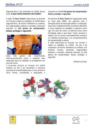30
DeClara, nº 17 novembro de 2018
Segunda feira, 5 de novembro às 11h05, houve
teste: O QUE FAZER DURANTE UM SISMO?
A ação "A Terra Treme" desenrolou-se durante
um minuto e todos os cidadãos, às 11h05 dessa
segunda-feira, de forma individual ou coletiva,
em organizações públicas e privadas, deveriam
executar os três gestos de autoproteção:
baixar, proteger e aguardar.
Estes três gestos são reconhecidos
internacionalmente como a resposta mais
adequada para os cidadãos se protegerem em
caso de sismo.
A Autoridade Nacional de Proteção Civil (ANPC)
realizou no dia 5 de novembro o exercício
nacional de sensibilização para o risco sísmico A
Terra Treme, convidando a população a
executar às 11h05 três gestos de autoproteção:
Baixar, proteger e aguardar.
O exercício A Terra Treme foi organizado todos
os anos pela ANPC, em parceria com a
Direcção-Geral da Educação (DGE) e a Direcção-
Geral dos Estabelecimentos Escolares (DGEstE),
e visou capacitar os cidadãos a saberem como
agir em caso de sismo. O exercício teve como
finalidade saber o que fazer "antes, durante e
depois" de um sismo, nomeadamente conhecer
as medidas preventivas e os comportamentos
de autoproteção a adotar.
A ação desenrolou-se durante um minuto e
todos os cidadãos, às 11h05 do dia 5 de
novembro, de forma individual ou coletiva, em
famílias, escolas, empresas, organizações
públicas e privadas, devendo executar os três
gestos de autoproteção: baixar, proteger e
aguardar.
Biblioteca Escolar
 