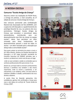 Concurso “Escola Amiga da Criança”
Decorreu ontem nas instalações da FECAP Porto,
a entrega de prémios, a nível concelhio, da 1ª
edição do concurso «Escola Amiga da Criança».
Este concurso promovido pela Confederação
Nacional das Associações de Pais (CONFAP), com
o apoio da LeYa Educação e o apadrinhamento do
psicólogo Eduardo Sá, visa, nas palavras dos seus
promotores, “distinguir Escolas Amigas da
Criança, que concebem e concretizam ideias
extraordinárias, contribuindo para um
desenvolvimento mais feliz da criança no espaço
escolar”, ideias “que permitem um olhar
renovado para áreas fundamentais do
desenvolvimento pessoal e social de todos os
alunos – um olhar renovado para a educação que
abraça toda a comunidade escolar.”
Para quem esteve na cerimónia de ontem e ouviu a
Drª Otília Oliveira, diretora da Direção Municipal de
Educação e o Drº Jorge Ascenção, presidente do
Conselho Executivo da CONFAP, percebeu que a
escola é, ou deverá ser, muito mais do que um lugar
onde se ouve sentado e calado os conteúdos que os
senhores professores/as têm para ensinar. É, ou
deverá ser, um local onde se ensinam conhecimentos
técnicos e científicos mas também e não menos
importante, onde se ensina a questionar, a ser
interventivo, a ser solidário, enfim, um local onde se
habilitam cidadãos e cidadãs, conhecedores dos seus
direitos e deveres.
A escola Clara de Resende apresentou três
candidaturas, ganhou três certificados e trouxe para
casa o selo (placa em acrílico) de “Escola Amida da
Criança, 2018”.
4
Agrupamento Clara de Resende
A NOSSA ESCOLA
DeClara, nº 17 novembro de 2018
 
