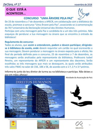 40
O QUE ESTÁ A
ACONTECER...
DeClara, nº 17 novembro de 2018
CONCURSO “UMA ÁRVORE PELA PAZ”
De 23 de novembro a 7 de dezembro a APECR, em colaboração com a biblioteca da
escola, promove o concurso “Uma Árvore pela Paz”, associando-se à comemoração
do 70.º aniversário da Declaração Universal dos Direitos Humanos.
Participa com uma mensagem pela Paz e candidata-te a um dos três prémios. Não
esqueças de pendurar a tua mensagem na árvore que se encontra à entrada da
biblioteca!
Regulamento do concurso:
Todos os alunos, que assim o entenderem, podem e devem participar; dirigindo-
se à biblioteca da escola, onde devem requisitar um cartão no qual escreverão a
sua mensagem; Devem pendurar a mensagem na árvore exposta para o efeito; No
final do período definido para o concurso, 23 de novembro a 7 de dezembro, as
mensagens serão analisadas pela representante da biblioteca, Professora Isabel
Pereira, um representante da APECR e um representante dos docentes; Serão
escolhidas as três mensagens que mais se destaquem, às quais serão atribuídos
três vales FNAC no valor de 15€, 10€ e 5€, de acordo com o 1.º, 2.º e 3.º prémio.
Informa-te junto do teu diretor de turma ou na biblioteca e participa. Não deixes a
paz em mãos alheias!
Atividade da Associação de Pais
 