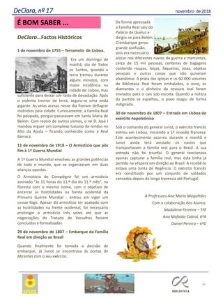 46
DeClara, nº 17 novembro de 2018
DeClara…Factos Históricos
1 de novembro de 1755 – Terramoto de Lisboa.
Era um domingo de
manhã, dia de Todos
os Santos, quando a
terra tremeu durante
alguns minutos, com
maior incidência na
cidade de Lisboa, mas
suficiente para deixar um rasto de devastação. Após
o violento tremor de terra, seguiu-se uma onda
gigante. As velas acesas nesse dia fizeram deflagrar
incêndios pela cidade. Curiosamente, a Família Real
foi poupada, porque passeavam em Santa Maria de
Belém. Com receio de outros sismos, o rei D. José I
mandou erguer um complexo luxuoso de tendas no
Alto da Ajuda – ficando conhecido como a Real
Barraca.
11 de novembro de 1918 – O Armistício que pôs
fim à 1ª Guerra Mundial
A 1ª Guerra Mundial envolveu as grandes potências
de todo o mundo, que se organizaram em duas
alianças opostas.
O Armistício de Compiègne foi um armistício
assinado "às 11 horas do 11.º dia do 11.º mês", na
floresta com o mesmo nome, com o objetivo de
encerrar as hostilidades na frente ocidental da
Primeira Guerra Mundial - entrou em vigor um
cessar-fogo. Apesar do armistício ter acabado com
as hostilidades na frente ocidental, foi necessário
prolongar o armistício três vezes até que as
negociações do Tratado de Versalhes fossem
concluídas e formalizadas.
29 de novembro de 1807 – Embarque da Família
Real em direção ao Brasil
Quando finalmente foi tomada a decisão de
embarque, já Junot se encontrava às portas de
Abrantes com o seu exército.
De forma apressada
a Família Real saiu do
Palácio de Queluz e
dirigiu-se para Belém.
O embarque gerou
grande confusão,
pois era necessário
alocar nos diferentes navios de guerra e mercantes,
cerca de 15 mil pessoas, centenas de bagagens
contendo roupas, loiças, faqueiros, joias, objetos
pessoais e outras coisas que não quiseram
abandonar. A prata das igrejas e os 60 000 volumes
da Biblioteca Real foram embalados, o ouro, os
diamantes e o dinheiro do tesouro real foram
enviados para o cais sob escolta. Quando a notícia
da partida se espalhou, o povo reagiu de forma
indignada.
30 de novembro de 1807 – Entrada em Lisboa do
exército napoleónico
Sob o comando do general Junot, o exército francês
entrou em Lisboa, iniciando a 1ª invasão francesa.
Este acontecimento ocorreu durante a manhã e
Junot ainda terá avistado os navios que
transportavam a família real para o Brasil. A sua
entrada não foi triunfal. O general tencionava
apenas capturar a família real, mas esta tinha já
partido na véspera em direção ao Brasil. A recebê-lo
estava uma Junta de Regência. O exército francês
era constituído por um conjunto de soldados
cansados depois da longa travessia até Portugal.
A Professora Ana Maria Magalhães
Com a colaboração dos Alunos:
Madalena Ferreira – 5ºE
Ana Mafalda Cabral, 6ºA
Daniel Pereira – 6ºD
É BOM SABER ...
 