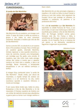 47
DeClara, nº 17 novembro de 2018
CURIOSIDADES...
A Lenda de São Martinho
São Martinho foi um cavaleiro, um monge e um
santo. É capaz de trazer o verão ao outono e,
graças a ele, todos os anos comemos
castanhas. Descobre a história por trás do Dia
de São Martinho!
Corria o ano de 337, no século IV, e um outono
duro e frio assolava a Europa. Reza a lenda que
um cavaleiro gaulês, chamado Martinho,
tentava regressar a casa quando encontrou a
meio do caminho, durante uma tempestade,
um mendigo que lhe pediu uma esmola. O
cavaleiro, que não tinha mais nada consigo,
retirou das costas o manto que o aquecia,
cortou-o ao meio com a espada, e deu-o ao
mendigo. Nesse momento, a tempestade
desapareceu e um sol radioso começou a
brilhar.
O milagre ficou conhecido como "o verão de
São Martinho". Desde então, por altura de
novembro, o ríspido tempo de outono vai
embora e o sol ilumina-se no céu, como
aconteceu quando o cavaleiro ofereceu o
manto ao mendigo.
É por causa desta lenda que, todos os anos,
festejamos o Dia de São Martinho a 11 de
novembro. O famoso cavaleiro da história era
um militar do exército romano que abandonou
a guerra para se tornar num monge católico e
fazer o bem.
São Martinho foi um dos principais religiosos a
espalhar a fé cristã na Gália (a atual França) e
tornou-se num dos santos mais populares da
Europa! Diz-se que protege os alfaiates, os
soldados e cavaleiros, os pedintes e os
produtores de vinho!
Foi a 11 de novembro que São Martinho foi
sepultado na cidade francesa de Tours, a sua
terra natal, e é por esse motivo que a data foi a
escolhida para celebrar o Dia de São Martinho.
Além de Portugal, também outros países
festejam este dia. Em França e Itália, à
semelhança de Portugal, comem-se castanhas
assadas. Já em Espanha, faz-se a matança de
um porco, e na Alemanha acendem-se
fogueiras e organizam-se procissões.
Biblioteca Escolar
 