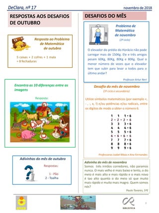 Desafio do mês de novembro
(3º ciclo e secundário)
Utilize símbolos matemáticos (por exemplo +,
- , :, x, !) e/ou potências e/ou radicais, entre
os dígitos de modo a obter o número 6.
Professoras Isabel Maia e Ana Fernandes
8
RESPOSTAS AOS DESAFIOS
DE OUTUBRO
DeClara, nº 17 novembro de 2018
DESAFIOS DO MÊS
5 caixas + 2 cofres + 1 mala
= 8 fechaduras
Resposta ao Problema
de Matemática
de outubro
Encontra as 10 diferenças entre as
imagens
Resposta:
Respostas:
1 - Pão
2 - Toalha
Adivinhas do mês de outubro
Problema de
Matemática
de novembro
(2º ciclo)
O elevador do prédio do Horácio não pode
carregar mais de 150Kg. Ele e três amigos
pesam 60Kg, 80Kg, 80Kg e 80Kg. Qual o
menor número de vezes que o elevador
tem que subir para levar a todos para o
último andar?
Professor Artur Neri
Adivinha do mês de novembro
Somos três irmãos corredores, não paramos
nunca. O mais velho é mais baixo e lento, o do
meio é mais alto e mais rápido e o mais novo
é tao alto quanto o do meio só que muito
mais rápido e muito mais magro. Quem somos
nós?
Paulo Tavares, 5ºE
 