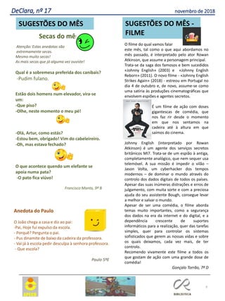 Anedota do Paulo
O João chega a casa e diz ao pai:
-Pai, Hoje fui expulso da escola.
- Porquê? Pergunta o pai.
- Pus dinamite de baixo da cadeira da professora.
- Vai já à escola pedir desculpa à senhora professora.
- Que escola?
Paulo 5ºE
Secas do mês
Atenção: Estas anedotas são
extremamente secas.
Mesmo muito secas!
As mais secas que já alguma vez ouviste!
Qual é a sobremesa preferida dos canibais?
-Pudim fulano.
Estão dois homens num elevador, vira-se
um:
-Que piso?
-Olhe, neste momento o meu pé!
-Olá, Artur, como estás?
-Estou bem, obrigado! Vim do cabeleireiro.
-Oh, mas estava fechado?
O que acontece quendo um elefante se
apoia numa pata?
-O pato fica viúvo!
Francisco Manta, 9º B
O filme do qual vamos falar
este mês, tal como o que aqui abordamos no
mês passado, é interpretado pelo ator Rowan
Atkinson, que assume a personagem principal.
Trata-se da saga dos famosos e bem sucedidos
«Johnny English» (2003) e «Johnny English
Reborn» (2011). O novo filme - «Johnny English
Strikes Again» (2018) - estreou em Portugal no
dia 4 de outubro e, de novo, assume-se como
uma satíria às produções cinematográficas que
envolvem espiões e agentes secretos.
É um filme de ação com doses
gigantescas de comédia, que
nos faz rir desde o momento
em que nos sentamos na
cadeira até à altura em que
saímos do cinema.
Johnny English (interpretado por Rowan
Atkinson) é um agente dos serviços secretos
britânicos MI7. Trata-se de um espião à antiga,
completamente analógico, que nem sequer usa
telemóvel. A sua missão é impedir o vilão –
Jason Volta, um cyberhacker dos tempos
modernos – de dominar o mundo através do
controlo dos dados digitais de todos os países.
Apesar das suas inúmeras distrações e erros de
julgamento, com muita sorte e com a preciosa
ajuda do seu assistente Bough, consegue levar
a melhor e salvar o mundo.
Apesar de ser uma comédia, o filme aborda
temas muito importantes, como a segurança
dos dados na era da internet e do digital, e a
dependência crescente de suportes
informáticos para a realização, quer das tarefas
simples, quer para controlar os sistemas
sofisticados que gerem as nossas vidas e sobre
os quais deixamos, cada vez mais, de ter
controlo.
Recomendo vivamente este filme a todos os
que gostam de ação com uma grande dose de
comédia!
Gonçalo Torrão, 7º D
9
SUGESTÕES DO MÊS SUGESTÕES DO MÊS -
FILME
DeClara, nº 17 novembro de 2018
 