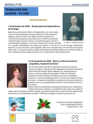 D. João IV – Museu de Évora
11
TRABALHOS DOS
ALUNOS – 6º ANO
DeClara, nº 18 dezembro de 2018
Factos Históricos
1 de dezembro de 1640 - Restauração da Independência
de Portugal
Após 60 anos de domínio filipino, Portugal volta, a ter como família
real uma casa aristocrática nacional através de D. João, duque de
Bragança, futuro D. João IV. Em 1640, quando a burguesia e a
aristocracia portuguesas, descontentes com o domínio castelhano
sobre Portugal, quiseram restaurar a dinastia portuguesa, foi ele o
escolhido para encabeçar a causa. Diz a lenda que D. Luísa de Gusmão
foi a grande encorajadora do marido para aceitar o risco de ser rei de Portugal enfrentando
Espanha. D. Luísa teria dito a este propósito “Vale mais ser Rainha por uma hora do que Duquesa
toda a vida.” D. Luísa de Gusmão, sendo irmã do Duque de Medina Sidónia que sonhou revoltar-se
com a Andaluzia de que chegou a sonhar ser rei, estaria talvez influenciada por ele.
11 de dezembro de 1826 – Morre no Rio de Janeiro D.
Leopoldina, Imperatriz do Brasil
No início de outubro de 1816, o imperador Francisco I da Áustria
aceitou conceder a mão da sua filha Leopoldina ao príncipe herdeiro do
Reino Unido de Portugal, Brasil e Algarves. Foi arquiduquesa da
Áustria, a primeira esposa do imperador D. Pedro I e Imperatriz
Consorte do Império do Brasil de 1822 até sua morte. Leopoldina
pertencia à Casa de Habsburgo-Lorena, uma das mais antigas dinastias
da Europa. A imperatriz Leopoldina era querida entre o povo brasileiro e
acredita-se que a sua popularidade era maior e mais expressiva do que a
de D. Pedro.
O Rio de Janeiro acompanhava a gravidade da doença de D. Leopoldina e
o Diário Fluminense noticiava a ansiedade do povo pelo seu estado de
saúde. Morreu no Palácio de São Cristóvão, na Quinta da Boa Vista, na zona norte da cidade do Rio
de Janeiro, em 11 de dezembro de 1826. O filho que carregava no ventre morreu com ela.
A Professora Ana Maria Magalhães
Com a colaboração do Aluno:
Daniel Pereira – 6ºD
 