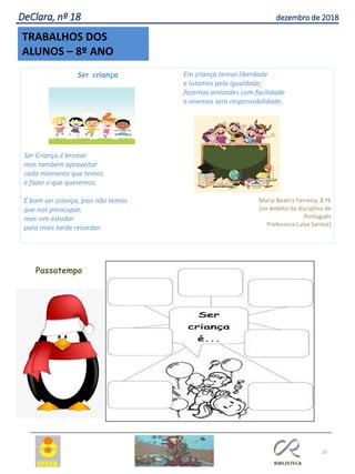 15
TRABALHOS DOS
ALUNOS – 8º ANO
DeClara, nº 18 dezembro de 2018
Ser criança
Ser Criança é brincar
mas também aproveitar
cada momento que temos
e fazer o que queremos.
É bom ser criança, pois não temos
que nos preocupar,
mas sim estudar
para mais tarde recordar.
Em criança temos liberdade
e lutamos pela igualdade;
fazemos amizades com facilidade
e vivemos sem responsabilidade.
Maria Beatriz Ferreira, 8.ºE
(no âmbito da disciplina de
Português
Professora Luísa Santos)
Passatempo
 