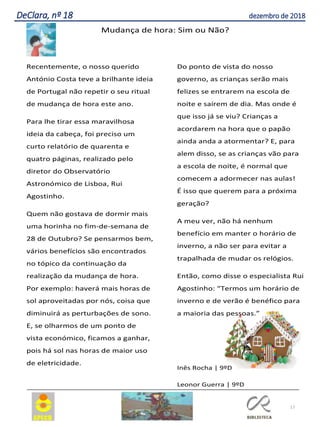 17
DeClara, nº 18 dezembro de 2018
Mudança de hora: Sim ou Não?
Recentemente, o nosso querido
António Costa teve a brilhante ideia
de Portugal não repetir o seu ritual
de mudança de hora este ano.
Para lhe tirar essa maravilhosa
ideia da cabeça, foi preciso um
curto relatório de quarenta e
quatro páginas, realizado pelo
diretor do Observatório
Astronómico de Lisboa, Rui
Agostinho.
Quem não gostava de dormir mais
uma horinha no fim-de-semana de
28 de Outubro? Se pensarmos bem,
vários benefícios são encontrados
no tópico da continuação da
realização da mudança de hora.
Por exemplo: haverá mais horas de
sol aproveitadas por nós, coisa que
diminuirá as perturbações de sono.
E, se olharmos de um ponto de
vista económico, ficamos a ganhar,
pois há sol nas horas de maior uso
de eletricidade.
Do ponto de vista do nosso
governo, as crianças serão mais
felizes se entrarem na escola de
noite e saírem de dia. Mas onde é
que isso já se viu? Crianças a
acordarem na hora que o papão
ainda anda a atormentar? E, para
alem disso, se as crianças vão para
a escola de noite, é normal que
comecem a adormecer nas aulas!
É isso que querem para a próxima
geração?
A meu ver, não há nenhum
benefício em manter o horário de
inverno, a não ser para evitar a
trapalhada de mudar os relógios.
Então, como disse o especialista Rui
Agostinho: “Termos um horário de
inverno e de verão é benéfico para
a maioria das pessoas.”
Inês Rocha | 9ºD
Leonor Guerra | 9ºD
 