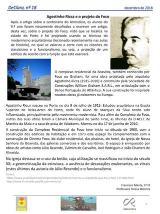 18
DeClara, nº 18 dezembro de 2018
Agostinho Ricca e o projeto do Foco
Agostinho Ricca nasceu no Porto no dia 9 de julho de 1915. Estudou arquitetura na Escola
Superior de Belas-Artes do Porto, onde foi aluno de Marques da Silva tendo sido
influenciado, principalmente pelo movimento modernista. Para além do Complexo do Foco,
outras das suas obras foram a Câmara Municipal de Santo Tirso, as oficinas da EFACEC de
Moreira da Maia e a casa de praia de Valadares. Morreu no dia 17 de janeiro de 2010.
A construção do Complexo Residencial do Foco teve início na década de 1960, com a
construção dos edifícios de habitação e em 1973 este espaço foi complementado com a
construção do Cinema Foco, do clube residencial, das piscinas, do hotel, da Igreja de Nossa
Senhora da Boavista, das galerias comerciais e dos escritórios. O espaço é enriquecido por
obras de artistas como Júlio Resende, Zulmiro de Carvalho, José Rodrigues e João Charters de
Almeida.
Na igreja destaca-se o uso do betão, cuja utilização se massificou no início do século
XX, a geometrização da estrutura, a ausência de decorações exuberantes, os vitrais
(estes últimos da autoria de Júlio Resende) e o funcionalismo.
Fontes:
-https://www.jn.pt/local/noticias/porto/porto/interior/morreu-o-arquitecto-que-fez-o-foco-1473090.html
-http://www.jf-ramalde.pt/p92-patrimonio-pt
Francisco Manta, 9.º B
Professora Teresa Moreira
Após o artigo sobre o centenário do Armistício, os alunos do
9.º ano foram novamente desafiados a escrever um artigo,
desta vez, sobre o projeto do Foco, visto que se localiza na
cidade do Porto e foi projetado usando as técnicas do
modernismo arquitetónico (lecionado recentemente nas aulas
de história), no qual se valoriza o corte com os cânones do
classicismo e o funcionalismo, ou seja, a projeção de um
edifício de acordo com a função que este exercerá.
O complexo residencial da Boavista, também conhecido por
Foco ou Graham, foi uma obra projetada pelo arquiteto
Agostinho Ricca (1915-2010) e construída pela Sociedade de
Construções William Graham S.A.R.L., em articulação com o
Banco Português do Atlântico. A sua construção foi inspirada
noutras obras já existentes na Europa.
 