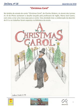 19
DeClara, nº 18 dezembro de 2018
“Christmas Carol”
No âmbito do estudo do conto “Christmas Carol”, de Charles Dickens, os alunos das turmas
A e B do 9ºano aceitaram o desafio lançado pela professora de Inglês, Maria José Castro,
com vista a criar uma nova capa para o conto. Esta atividade teve a colaboração da docente
de E.V. e os trabalhos foram expostos na biblioteca da escola.
 