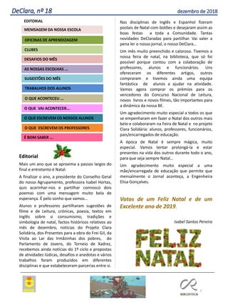 Editorial
Mais um ano que se aproxima a passos largos do
final e entretanto é Natal.
A finalizar o ano, a presidente do Conselho Geral
do nosso Agrupamento, professora Isabel Hortas,
quis acarinhar-nos e partilhar connosco dois
poemas com uma mensagem muito bela de
esperança. É pelo sonho que vamos…
Alunos e professores partilharam sugestões de
filme e de Leitura, crónicas, poesia, textos em
Inglês sobre o consumismo, tradições e
simbologia de natal, factos históricos relativos ao
mês de dezembro, notícias do Projeto Clara
Solidária, dos Presentes para a obra do Frei Gil, da
Visita ao Lar das Irmãzinhas dos pobres, do
Parlamento de Jovens, do Torneio de Xadrez,
recebemos ainda notícias do 1º ciclo e propostas
de atividades lúdicas, desafios e anedotas e vários
trabalhos foram produzidos em diferentes
disciplinas e que estabeleceram parcerias entre si.
Nas disciplinas de Inglês e Espanhol fizeram
postais de Natal com botões e desejaram assim as
boas festas a toda a Comunidade. Tantas
novidades DeClaradas para partilhar. Vai valer a
pena ler o nosso jornal, o nosso DeClara…
Um mês muito preenchido e caloroso. Tivemos a
nossa feira de natal, na biblioteca, que só foi
possível porque contou com a colaboração de
professores, alunos e funcionários. Uns
ofereceram os diferentes artigos, outros
compraram e tivemos ainda uma equipa
fantástica de alunos a ajudar na atividade.
Vamos agora comprar os prémios para os
vencedores do Concurso Nacional de Leitura,
novos livros e novos filmes, tão importantes para
a dinâmica da nossa BE.
Um agradecimento muito especial a todos os que
se empenharam em fazer o Natal dos outros mais
belo e colaboraram na Feira de Natal e no projeto
Clara Solidária: alunos, professores, funcionários,
pais/encarregados de educação.
A época de Natal é sempre mágica, muito
especial. Vamos tentar prolongá-la e estar
presentes na vida dos outros durante todo o ano,
para que seja sempre Natal…
Um agradecimento muito especial a uma
mãe/encarregada de educação que permite que
mensalmente o Jornal aconteça, a Engenheira
Elisa Gonçalves.
Votos de um Feliz Natal e de um
Excelente ano de 2019.
Isabel Santos Pereira
2
DeClara, nº 18 dezembro de 2018
Agrupamento Clara de Resende
EDITORIAL
AS NOSSAS ESCOLHAS ...
SUGESTÕES DO MÊS
O QUE ACONTECEU ...
DESAFIOS DO MÊS
O QUE ESCREVEM OS PROFESSORES
É BOM SABER ...
TRABALHOS DOS ALUNOS
CLUBES
OFICINAS DE APRENDIZAGEM
O QUE VAI ACONTECER...
O QUE ESCREVEM OS NOSSOS ALUNOS
MEMSAGEM DA NOSSA ESCOLA
 