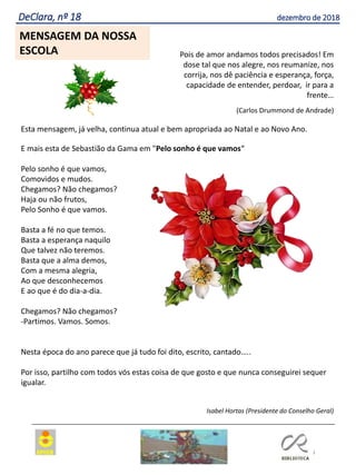 3
Agrupamento Clara de Resende
DeClara, nº 18 dezembro de 2018
MENSAGEM DA NOSSA
ESCOLA Pois de amor andamos todos precisados! Em
dose tal que nos alegre, nos reumanize, nos
corrija, nos dê paciência e esperança, força,
capacidade de entender, perdoar, ir para a
frente…
(Carlos Drummond de Andrade)
Esta mensagem, já velha, continua atual e bem apropriada ao Natal e ao Novo Ano.
E mais esta de Sebastião da Gama em "Pelo sonho é que vamos“
Pelo sonho é que vamos,
Comovidos e mudos.
Chegamos? Não chegamos?
Haja ou não frutos,
Pelo Sonho é que vamos.
Basta a fé no que temos.
Basta a esperança naquilo
Que talvez não teremos.
Basta que a alma demos,
Com a mesma alegria,
Ao que desconhecemos
E ao que é do dia-a-dia.
Chegamos? Não chegamos?
-Partimos. Vamos. Somos.
Nesta época do ano parece que já tudo foi dito, escrito, cantado…..
Por isso, partilho com todos vós estas coisa de que gosto e que nunca conseguirei sequer
igualar.
Isabel Hortas (Presidente do Conselho Geral)
 