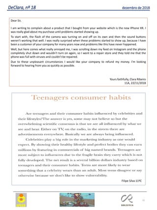 32
DeClara, nº 18 dezembro de 2018
Dear Sir,
I am writing to complain about a product that I bought from your website which is the new IPhone XR. I
was really glad about my purchase until problems started showing up.
To start with, the flash of the camera was turning on and off on its own and then the sound buttons
weren’t working that well. I was really surprised when these problems started to show up, because I have
been a customer of your company for many years now and problems like this have never happened.
Well, but here comes what really annoyed me, I was scrolling down my feed on Instagram and the phone
completely shut down and wouldn’t turn on again, so I went to a repair store and they told me that the
phone was full with viruses and couldn’t be repaired.
Due to these unpleasant circumstances I would like your company to refund my money. I’m looking
forward to hearing from you as quickly as possible.
Yours faithfully, Clara Ribeiro
11A, 22/11/2018
Filipe Silva 11ºC
 
