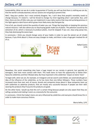 34
DeClara, nº 18 dezembro de 2018
Sustainability. What can we do in order to guarantee it? Surely, you will say that there is nothing we can do,
that the world is already doomed, and our actions are not going to prevent that.
Well, I beg your pardon, but I most certainly disagree. Yes, I can’t deny that people’s mentality needs to
change because, if it doesn’t, I will be forced to change my mind regarding what I said earlier. But, until
then, there are lots of little rules you can implement in your daily routine that may end up being precious in
this fight against a dark future which grows more likely every day that goes by.
First of all, you should control the quantity of water you use. Things like long baths or keeping this precious
natural resource. I will also advise you to stop buying goods made out of plastic. The pollution caused by the
extraction of oil, which is necessary to produce plastic, must be stopped. If you can, stop using sprays too,
they help destroying the ozone layer.
In conclusion, I think you should change some of your habits in order to save the planet we all inhabit
because, if you think about it, those are easy changes to make, and there is also a huge gain involved for all
of us.
Rafael Castro
11ºA
Nowadays, the social networking sites have a huge impact on our society in general, but specially on
teenagers, that have more contact with them. This leads teens to have the opportunity to follow their
favourite celebrities and their lifestyle daily. But how important is the celebrities’ impact on teens’ lives?
To begin with, when we are, for example, on Instagram and we search Justin Bieber, we automatically get an
idea of the influence of the celebrities, as he has more than one billion followers. These numbers have
increased more than ever and, of course, brands and companies know about it. Now companies team up
with celebrities to advertise products, that are mostly very successful because if people see their idols
wearing the products they’ll assume the products are good.
On the other hand, I would say that this isn’t a certain thing because people are also aware that they are
selling a product and making it seem as a necessity for the consumer.
In conclusion, I think that today’s teens are very influenced by celebrities and everyone should know this in
order to make more conscious choices.
Maria Velho, 11ºE
 