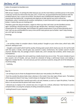 35
DeClara, nº 18 dezembro de 2018
Letter of complaint to GearBest.com
Dear mister Spencer,
With all your respect, I’m writing this letter because you are the most hideous and false person in the world.
I used your services for three times this year, and , in each one, you guaranteed the best products with the
trendiest features. But, in each one of them, the phones were outdated with obsolete software or with
impressively low battery life. I complained and urged you to take special care and to refund me.
Nonetheless, when I reached you for another smartphone, it came home with its super resistant gorillaglass
broken. It seems like you are mocking me!!
Therefore, given this absurd situation, I regret to inform you that I will never use the GearBest services
again. Something I should have done a long time ago. Besides that, I demand a new phone and a
compensation for moral damage. And it’d better be a good compensation! If any of these demands aren’t
met, I will sue you and GearBest for every crime and for every person you’ve fooled. I won’t stop chasing
you until I get my revenge.
Greetings,
André Ribeiro
Hi,
I am writing a letter to complain about a faulty product I bought on your online store, which had a 30%
discount, www.gucci.com .
I bought a wrist watch which had the quality of being water proof, which clearly was not. On my first bath
with the watch, it broke, and the glass was covered in water, furthermore, the markers weren’t movinh
anymore. Besides that, the package arrived 3 weeks late, and it already had scratches, which shows your
incompetence.
I demand you to replace this wrist watch by a totally brand-new one on time. This sevre mistake of yours
has caused a lot of trouble, and you should be ashamed of being a well-known brand, and making a
beginners mistake like this. I am sorry but you just lost a precious customer, along with all of the followers of
my famous blog.
Faithfully,
Gonçalo Caseiro.
Dear Sir
I am writing to you to show my disappointment about your new product, the IPhone XS.
From the outside the phone looks intact, whereas in the inside it has clear signs of been worn. The battery
of the equipment doesn’t last long, I need to keep on charging it throw out the day.
Your website informed that it would come with a sd card, however, as soon as I open the phone, Y see that
there is no card and that the phone itself never had one.
I demand you to replace it for a brand new one or to give me a refund, otherwise I feel forced to send a
complaint letter, accusing the company of selling nonexistent products.
Looking forward to your response
João Afonso
 