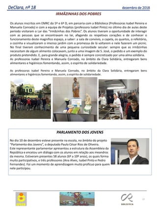 37
DeClara, nº 18 dezembro de 2018
IRMÃZINHAS DOS POBRES
Os alunos inscritos em EMRC do 5º e 6º D, em parceria com a Biblioteca (Professoras Isabel Pereira e
Manuela Conrado) e com a equipa de Projetos (professora Isabel Pinto) no último dia de aulas deste
período visitaram o Lar das “Irmãzinhas dos Pobres”. Os alunos tiveram a oportunidade de interagir
com as pessoas que se encontravam no lar, afagando os respetivos corações e de conhecer o
funcionamento deste magnifico espaço, a saber: a sala de convívio, a capela, os quartos, o refeitório,
a cozinha e visualizaram o imenso jardim com a promessa de lá voltarem e nele fazerem um picnic.
No final tiveram conhecimento de uma pequena curiosidade secular: sempre que as irmãzinhas
necessitam de algum alimento colocavam, junto a uma imagem de S. José, o pedido e um exemplo do
produto pretendido. E, para grande alegria, o pedido é sempre concretizado por uma alma solidária.
As professoras Isabel Pereira e Manuela Conrado, no âmbito da Clara Solidária, entregaram bens
alimentares e higiénicos fomentando, assim, o espírito de solidariedade.
As professoras Isabel Pereira e Manuela Conrado, no âmbito da Clara Solidária, entregaram bens
alimentares e higiénicos fomentando, assim, o espírito de solidariedade.
PARLAMENTO DOS JOVENS
No dia 10 de dezembro esteve presente na escola, no âmbito do projeto
“Parlamento dos Jovens”, o deputado Paulo César Rios de Oliveira.
Este representante parlamentar apresentou a estrutura da Assembleia da
República e encetou um diálogo com os alunos em relação aos meandros
da mesma. Estiveram presentes 58 alunos (6º a 10º anos), os quais forma
muito participativos, e três professores (Ana Alves, Isabel Pinto e Pedro
Fernandes). Foi um momento de aprendizagem muito profícuo para quem
nele participou.
 