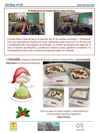38
DeClara, nº 18 dezembro de 2018
O Halloween na Escola Básica João de Deus
A Escola Básica João de Deus no passado dia 31 de outubro assinalou o “Halloween”
com uma exposição de chapéus de bruxa, elaborados pelos alunos do 3º e 4º ano com
a colaboração dos Encarregados de Educação, no âmbito da disciplina de Inglês do 1º
ciclo. A docente da disciplina, a professora Cristiana Couto, agradece o empenho e a
criatividade de todos, pois só assim esta exposição pôde ser realizada.
A Cerealis, empresa parceira da Escola, enviou as boas festas à Comunidade
Educativa em forma de bolo Rei
Como se pode ver pelas imagens, estava delicioso!
A Comunidade Educativa agradece!
Boas Festas.
 