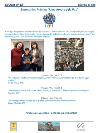 39
DeClara, nº 18 dezembro de 2018
Entrega dos Prémios "Uma Árvore pela Paz"
A entrega dos prémios aos vencedores do concurso "Uma árvore pela Paz" dinamizado pela Associação
de pais da Escola Clara de Resende, com a colaboração da Biblioteca Escolar, decorreu ontem, dia 13 de
dezembro, pelas 18h e 20 min na Biblioteca da Escola.
1º Lugar - Vale Fnac 15 €
“Se todos nós nos tratarmos com respeito, amor e harmonia, vamos fazer do mundo um lugar
melhor”.
Pedro Pinho, 7º G
2º Lugar - Vale Fnac 10 €
“Não importa se é rico ou pobre, nem a religião, o que importa é ter amor dentro do coração!”
Martim, 6º F
3º Lugar - Vale Fnac 10€
“Só conseguiremos alcançar a paz quando compreendermos a nossa essência”.
Diogo Almeida, 5ºA
Parabéns aos vencedores e a todos os participantes!
 
