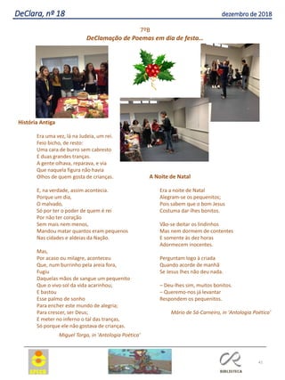 41
DeClara, nº 18 dezembro de 2018
História Antiga
Era uma vez, lá na Judeia, um rei.
Feio bicho, de resto:
Uma cara de burro sem cabresto
E duas grandes tranças.
A gente olhava, reparava, e via
Que naquela figura não havia
Olhos de quem gosta de crianças.
E, na verdade, assim acontecia.
Porque um dia,
O malvado,
Só por ter o poder de quem é rei
Por não ter coração
Sem mais nem menos,
Mandou matar quantos eram pequenos
Nas cidades e aldeias da Nação.
Mas,
Por acaso ou milagre, aconteceu
Que, num burrinho pela areia fora,
Fugiu
Daquelas mãos de sangue um pequenito
Que o vivo sol da vida acarinhou;
E bastou
Esse palmo de sonho
Para encher este mundo de alegria;
Para crescer, ser Deus;
E meter no inferno o tal das tranças,
Só porque ele não gostava de crianças.
Miguel Torga, in 'Antologia Poética’
A Noite de Natal
Era a noite de Natal
Alegram-se os pequenitos;
Pois sabem que o bom Jesus
Costuma dar-lhes bonitos.
Vão-se deitar os lindinhos
Mas nem dormem de contentes
E somente às dez horas
Adormecem inocentes.
Perguntam logo à criada
Quando acorde de manhã
Se Jesus lhes não deu nada.
– Deu-lhes sim, muitos bonitos.
– Queremo-nos já levantar
Respondem os pequenitos.
Mário de Sá-Carneiro, in 'Antologia Poética'
7ºB
DeClamação de Poemas em dia de festa…
 
