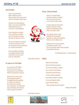 42
DeClara, nº 18 dezembro de 2018
Dia de Natal
Hoje é dia de Natal
Mas o Menino Jesus
Nem sequer tem uma cama,
Dorme na palha onde o pus.
Recebi cinco brinquedos
Mais um casaco comprido.
Pobre Menino Jesus,
Faz anos e está despido.
Comi bacalhau e bolos,
Peru, pinhões e pudim.
Só ele não comeu nada
Do que me deram a mim.
Os reis de longe lhe trazem
Tesouro, incenso e mirra.
Se me dessem tais presentes,
Eu cá fazia uma birra.
Às escondidas de todos
Vou pegar-lhe pela mão
E sentá-lo no meu colo
Para ver televisão.
Luísa Ducla Soares
Eu queria ser Pai Natal
Eu queria ser Pai Natal
E ter carro com renas
Para pousar nos telhados
Mesmo ao pé das antenas.
Descia com o meu saco
Ao longo da chaminé,
Carregado de brinquedos
E roupas, pé ante pé.
Em cada casa trocava
Um sonho por um presente
Que profissão mais bonita
Fazer a gente contente!
Luísa Ducla Soares
Chove. É Dia de Natal
Chove. É dia de Natal.
Lá para o Norte é melhor:
Há a neve que faz mal,
E o frio que ainda é pior.
E toda a gente é contente
Porque é dia de o ficar.
Chove no Natal presente.
Antes isso que nevar.
Pois apesar de ser esse
O Natal da convenção,
Quando o corpo me arrefece
Tenho o frio e Natal não.
Deixo sentir a quem quadra
E o Natal a quem o fez,
Pois se escrevo ainda outra quadra
Fico gelado dos pés.
Fernando Pessoa, in Cancioneiro
NATAL
Hoje é dia de Natal.
O jornal fala dos pobres
em letras grandes e pretas,
traz versos e historietas
e desenhos bonitinhos,
e traz retratos também
dos bodos, bobos e bodos,
em casa de gente bem.
Hoje é dia de Natal.
- Mas quando será de todos?
Sidónio Muralha
 