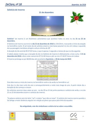 64
DeClara, nº 18 dezembro de 2018
Solstício de Inverno
21 de dezembro
Solstício* de inverno é um fenómeno astronómico que acontece todos os anos no dia 21 ou 22 de
dezembro.
O Solstício de Inverno ocorrerá no dia 21 de dezembro de 2018 às 22h23min, marcando o início da estação
no hemisfério norte. O sol neste dia de solstício estará o mais baixo possível no céu em Lisboa e aquando
da sua passagem meridiana atingirá a altura mínima de 28° .
A duração do dia será de 09:27:03 horas, o que é apenas 1 segundo a menos do que no dia seguinte.
A tabela abaixo mostra que a duração do dia no Solstício de Inverno é efetivamente a mais curta. A 21 de
dezembro de 2018 o disco solar nascerá às 07:51:04 horas e pôr-se-á às 17:18:07 horas em Lisboa.
O Inverno prolonga-se por 88,98 dias até ao próximo Equinócio, a 20 de março de 2019.
Esta data marca o início do inverno no hemisfério norte e do verão no hemisfério sul.
Este dia é o dia mais curto do ano e consequentemente a noite mais longa do ano. A partir deste dia a
duração do dia começa a crescer.
Os solstícios ocorrem duas vezes ao ano - no dia 20 ou 21 de junho acontece o solstício de verão, e no dia
21 ou 22 de dezembro ocorre o solstício de inverno.
*A palavra solstício vem do latim "sol" e sistere "que não se move". O solstício de inverno ocorre quando o
Sol atinge a maior distância angular em relação ao plano que passa pela linha do equador.
Na antiguidade, este dia simbolizava a vitória da luz sobre a escuridão.
 