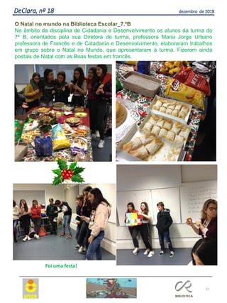 65
DeClara, nº 18 dezembro de 2018
O Natal no mundo na Biblioteca Escolar_7.ºB
No âmbito da disciplina de Cidadania e Desenvolvimento os alunos da turma do
7º B, orientados pela sua Diretora de turma, professora Maria Jorge Urbano
professora de Francês e de Cidadania e Desenvolvimento, elaboraram trabalhos
em grupo sobre o Natal no Mundo, que apresentaram à turma. Fizeram ainda
postais de Natal com as Boas festas em francês.
Foi uma festa!
 