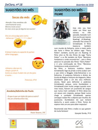Este mês vou falar
sobre um filme que
estreou no mês
passado, baseado num
livro escrito por Joanne
Rowling( J.K.Rowling),
chamado The crimes of
Grindelwald. O filme
baseia-se também
num mundo de feitiçaria, como a maior parte
dos livros e filmes da célebre saga: “Harry
Potter”, também, escrita por J.K. Rowling. O
filme atrai os fãs dos filmes da saga “Harry
Potter” e os fãs também do filme “Monstros
Fantásticos e onde encontrá-los” , pois o filme
passa-se no passado dos filmes “Harry Potter”
e é uma continuação do filme “Monstros
Fantásticos e onde encontra-los”.
No filme, o feiticeiro maléfico Gellert
Grindelwald, foge da prisão e tenta acabar com
a paz entre o Muggles (não-feiticeiros) e os
feiticeiros. O poderoso feiticeiro e diretor da
Escola de Magia e Feitiçaria de Hogwarts, Albus
Dumbledor pede a um dos seus melhores
alunos, Newt para defrontar o poderoso
Grindelwald, porque, como Dumbeldore e
Grindelwald eram muito amigos quando eram
mais novos, fizeram um juramento de sangue
que nunca iriam combater. O filme deixa-nos
um pouco sem resposta, porque Newt nunca
chega a combater Grindelwald, apenas
consegue roubar-lhe o objecto que resultou do
juramento. Dumbledore diz que tentará
destruí-lo, e assim acaba o filme. Temos de
esperar mais um ano para obter respostas!
Recomendo este filme a todos os que gostam
de muita fantasia!
Gonçalo Torrão, 7º D
Anedota/Adivinha do Paulo
- O que é que um tijolo diz para o outro?
- Há um cimento entre nós.
Paulo Tavares, 5ºE
Secas do mês
Atenção: Estas anedotas são
extremamente secas.
Mesmo muito secas!
As mais secas que já alguma vez ouviste!
Vira-se uma pulga para outra:
-Achas que há vida noutros cães?
O álcool triplica la capacité di parlare
other languages.
«Ontem» não tem H;
«Hoje» já tem H.
Como as coisas mudam de um dia para
o outro…
Francisco, 9º B
8
SUGESTÕES DO MÊS SUGESTÕES DO MÊS -
FILME
DeClara, nº 18 dezembro de 2018
 