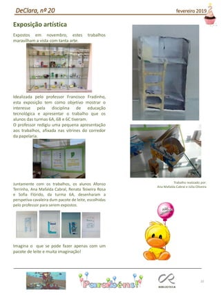 10
Exposição artística
Expostos em novembro, estes trabalhos
maravilham a vista com tanta arte.
Idealizada pelo professor Francisco Fradinho,
esta exposição tem como objetivo mostrar o
interesse pela disciplina de educação
tecnológica e apresentar o trabalho que os
alunos das turmas 6A, 6B e 6C tiveram.
O professor redigiu uma pequena apresentação
aos trabalhos, afixada nas vitrines do corredor
da papelaria.
Juntamente com os trabalhos, os alunos Afonso
Terrinha, Ana Mafalda Cabral, Renata Teixeira Rosa
e Sofia Flórido, da turma 6A, desenharam a
perspetiva cavaleira dum pacote de leite, escolhidas
pelo professor para serem expostos.
Imagina o que se pode fazer apenas com um
pacote de leite e muita imaginação!
Trabalho realizado por:
Ana Mafalda Cabral e Júlia Oliveira
DeClara, nº 20 fevereiro 2019
 