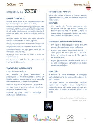 11
DEPENDÊNCIA DO
O QUE É O FORTNITE?
Fortnite Battle Royale é um jogo desenvolvido pela
Epic Games lançado em setembro de 2017;
Pode ser jogado com numerosos jogadores (até 100),
num mapa, sozinhos, em duplas, ou em esquadrões
de até quatro jogadores, que permanecem dentro de
uma zona segura que vai encolhendo ao longo do
jogo;
O último jogador ou grupo vivo vence, depois de
eliminar ou evitar todos os outros jogadores.
O jogo já é jogado por mais de 40 milhões de pessoas;
Um jogador normal gasta em média 84,67 dólares;
A empresa criadora do jogo ganha cerca de 630
milhões de euros por mês;
O jogo já gerou mais de um bilião de euros em
microtransações;
Está disponível na PS4, Xbox One, Nintendo Switch,
PC, Android, iOS e macOS.
VANTAGENS DE JOGAR FORTNITE
Proporciona a convivência;
Ao contrário de jogos semelhantes, as
personagens não morrem: quando se elimina um
jogador, aparece uma máquina no ar que o faz
desaparecer como se fosse um holograma;
Promove a igualdade de género e a diversidade: é
um jogo inclusivo que usa avatares masculinos e
femininos, de várias etnias;
Estimula aptidões como a estratégia, a
criatividade e a habilidade.
DEPENDÊNCIA DO FORTNITE
Apesar das muitas vantagens, o Fortnite, quando
jogado em demasia, pode ser bastante prejudicial
para a saúde.
EXEMPLOS:
• Um jogador de Fortnite adolescente não
conseguia parar de jogar, mesmo quando um
tornado passava pelo seu bairro. O rapaz só
largou o jogo depois das linhas elétricas terem
sido cortadas pelo fenómeno natural.
EXEMPLOS DE DEPENDÊNCIA DO FORTNITE
• Um rapaz de dez anos gastou cerca de 6.000
euros no jogo, deixando a mãe endividada;
• Carson, um jovem norte-americano de 17
anos, jogava 12 horas por dia, e, por isso,
baixou o rendimento escolar, devido à perda
de horas de sono;
• Alguns jogadores de basebol ficaram de fora
de uma partida devido a problemas nos pulsos
provocados pelo jogo.
CONCLUSÃO
O Fortnite é, neste momento, o videojogo
preferido da maioria dos adolescentes e jovens de
todo o mundo.
Este jogo, apesar de desenvolver algumas
capacidades nos jogadores, deve ser jogado com
moderação, para não causar dependências que
podem levar a graves problemas sociais e de
saúde.
Afonso Terrinha, nº 1, 6º A; Afonso
Pacheco, nº 2, 6º A;
DeClara, nº 20 fevereiro 2019
 
