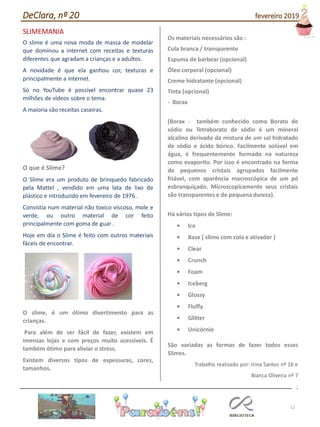 12
SLIMEMANIA
O slime é uma nova moda de massa de modelar
que dominou a internet com receitas e texturas
diferentes que agradam a crianças e a adultos.
A novidade é que ela ganhou cor, texturas e
principalmente a internet.
Só no YouTube é possível encontrar quase 23
milhões de vídeos sobre o tema.
A maioria são receitas caseiras.
O que é Slime?
O Slime era um produto de brinquedo fabricado
pela Mattel , vendido em uma lata de lixo de
plástico e introduzido em fevereiro de 1976 .
Consistia num material não toxico viscoso, mole e
verde, ou outro material de cor feito
principalmente com goma de guar .
Hoje em dia o Slime é feito com outros materiais
fáceis de encontrar.
O slime, é um ótimo divertimento para as
crianças.
Para além de ser fácil de fazer, existem em
imensas lojas e com preços muito acessíveis. É
também ótimo para aliviar o stress.
Existem diversos tipos de espessuras, cores,
tamanhos.
Os materiais necessários são :
Cola branca / transparente
Espuma de barbear (opcional)
Óleo corporal (opcional)
Creme hidratante (opcional)
Tinta (opcional)
- Borax
(Borax - também conhecido como Borato de
sódio ou Tetraborato de sódio é um mineral
alcalino derivado da mistura de um sal hidratado
de sódio e ácido bórico. Facilmente solúvel em
água, é frequentemente formado na natureza
como evaporito. Por isso é encontrado na forma
de pequenos cristais agrupados facilmente
friável, com aparência macroscópica de um pó
esbranquiçado. Microscopicamente seus cristais
são transparentes e de pequena dureza).
Há vários tipos de Slime:
• Ice
• Base ( slime com cola e ativador )
• Clear
• Crunch
• Foam
• Iceberg
• Glossy
• Fluffy
• Glitter
• Unicórnio
São variadas as formas de fazer todos esses
Slimes.
Trabalho realizado por: Irina Santos nº 16 e
Bianca Oliveira nº 7
;
DeClara, nº 20 fevereiro 2019
 