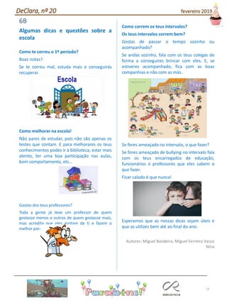 13
6B
Algumas dicas e questões sobre a
escola
Como te correu o 1º período?
Boas notas?
Se te correu mal, estuda mais e conseguirás
recuperar.
Como melhorar na escola!
Não pares de estudar, pois não são apenas os
testes que contam. E para melhorares os teus
conhecimentos podes ir à biblioteca, estar mais
atento, ter uma boa participação nas aulas,
bom comportamento, etc…
Gostas dos teus professores?
Toda a gente já teve um professor de quem
gostasse menos e outros de quem gostasse mais,
mas acredita que eles gostam de ti e fazem o
melhor para te ensinar.
Como correm os teus intervalos?
Os teus intervalos correm bem?
Gostas de passar o tempo sozinho ou
acompanhado?
Se andas sozinho, fala com os teus colegas de
forma a conseguires brincar com eles. E, se
estiveres acompanhado, fica com as boas
companhias e não com as más.
Se fores ameaçado no intervalo, o que fazer?
Se fores ameaçado de bullying no intervalo fala
com os teus encarregados de educação,
funcionários e professores que eles sabem o
que fazer.
Ficar calado é que nunca!
Esperamos que as nossas dicas sejam úteis e
que as utilizes bem até ao final do ano.
Autores: Miguel Bandeira, Miguel Ferreira Vasco
Nina
DeClara, nº 20 fevereiro 2019
 