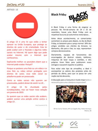 14
ARTIGO 13
O artigo 13 é uma lei que estão a tentar
aprovar na União Europeia, que protege os
direitos de autor e de criatividade. Esta lei
pode acabar com o Youtube e algumas redes
sociais na Internet. Há quem diga que pode
acabar mesmo com a Internet que
conhecemos.
Explicando melhor: os youtubers dizem que a
Internet pode acabar. Porquê?
Porque se postares uma foto ou um video e se
essa foto ou video estiver protegida com
direitos de autor, essa rede social ou
plataforma pode ser processada.
Como as redes sociais não querem ser
processadas, podem deixar de existir na UE…
O artigo 13 foi chumbado pelos
eurodeputados, mas vai haver nova votação
em janeiro de 2019.
Se querem que as redes sociais não acabem,
podem assinar uma petição online contra o
artigo 13 .
Ana Guiomar 6º B
Black Friday
A Black Friday é uma forma de enganar as
pessoas. No fim-de-semana de 24 e 25 de
novembro, houve uma Black Friday com as
respetivas loucuras já costumeiras nesta época...
Antes desse acontecimento, os comerciantes
aumentam os preços para depois, no dia da Black
Friday, os baixarem para o preço normal. 30% dos
artigos vendidos aos clientes da Amazon, na
Alemanha, vão para o lixo, ou seja, representam
compras desnecessárias.
Diariamente, equipas de funcionários são
encarregados de destruir móveis, telefones,
máquinas de lavar roupa e colchões, e eles
próprios tiram fotos para publicarem esses
estragos e causarem espanto no público.
Para evitar este tipo de armadilha, o ideal é
acompanhar os valores dos produtos antes do
período da oferta, para que se possa ter uma
noção real do desconto.
A Educação para o Consumo é muito importante e
necessária para uma cidadania responsável!
Mª do Carmo Teixeira, Mª Luís Zagallo Dias, Pedro Henrique
Ribeiro, 6B
DeClara, nº 20 fevereiro 2019
 