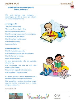 15
As vantagens e as desvantagens do
ensino doméstico
Olá, vou falar-vos das vantagens e
desvantagens que têm os alunos que estudam
em casa (ensino doméstico).
As vantagens são:
Têm mais concentração;
Têm um professor só para eles;
Estão no seu local de conforto;
Não têm de se preocupar com horários rígidos;
Não têm de falar em público;
Não têm de fazer muitos testes;
Evitam sofrer bullying;
Poupam dinheiro.
As desvantagens são:
Não têm tanto conhecimento;
Não mantêm o contacto com outros jovens;
Não têm horário de estudo;
Ficam sempre em casa;
Os seus conhecimentos não são avaliados
diariamente;
Não comunicam em sala de aula com
professores e colegas;
Não praticam regras de interação social;
Não aprendem a ajudar os outros.
Na minha opinião, o ensino doméstico não é
tão estimulante como o ensino na escola.
Não aconselho o ensino doméstico, porque
devemos manter o contacto com os nossos
amigos e professores.
Carlota Girão 6ºB
DeClara, nº 20 fevereiro 2019
 