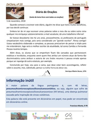 19
Diário de Orações
(texto de tema livre com todas as orações)
5 de novembro, 2018
Quando comecei a escrever este diário, alguém me disse que traria muitos benefícios,
por isso decidi continuar.
Embora ter de vir aqui escrever umas palavras sobre o meu dia ou sobre outra coisa
qualquer me enriqueça substancialmente a nível vocabular, dá uma trabalheira infernal!
Se tivesse descoberto isto há uns anos, provavelmente, os professores de português
simpatizariam mais comigo, pois seria considerado um "grande escritor". Pensa comigo!
Usava vocabulário elaborado e complexo, as pessoas precisariam de pensar o triplo para
me entenderem, logo seria o melhor escritor da atualidade, tal como Camões e Fernando
Pessoa noutros tempos.
Além disso, os alunos que se empenham ficam tão cansados que permanecem
estáticos e incrédulos, enquanto veem quem lhes atribui um número atuar de forma tão
discriminatória como atribuir a autoria de uns lindos resumos à pessoa errada apenas
porque ser rapariga dá outro estatuto, por exemplo.
Concluindo por hoje, vou para a cama, que deve estar bem aconchegante, refletir
sobre o assunto, mas, sobretudo, pensar na melhor forma de alterar isto.
Henrique Ribeiro Nunes, 12ºA
DeClara, nº 20 fevereiro 2019
Informação inútil
A maior palavra da língua portuguesa é, com 46 letras,
pneumoultramicroscopicossilicovulcanoconiótico, ou seja, alguém que sofre de
pneumoultramicroscopicossilicovulcanoconiose (44 letras), uma doença pulmonar
causada pela inspiração de cinzas vulcânicas.
Esta palavra não está presente em dicionários em papel, mas pode ser encontrada
em dicionários online.
Francisco Manta, 9.ºB
 