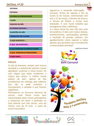Editorial
O mês de fevereiro, sempre com imensa
atividade e a azafama do costume, trouxe
agradáveis surpresas à nossa escola. Foi
com alegria que todos recebemos a
notícia que somos “a melhor escola
pública do país”. Apesar de não
acreditarmos em rankings, pois sabemos
que não se pode comparar o
incomparável, a verdade é que ficamos
orgulhosos.
Participamos no Concurso Nacional de
Leitura, onde fomos muito bem
representados pelas nossas participantes
e estaremos em breve a participar na
Fase distrital com três alunas: uma do
2ºciclo, uma do 3º ciclo e outra do
ensino secundário.
seguem-se a merecida interrupção de
Carnaval. Temos de seguida o Dia da
Escola (2 de março), comemorado este
ano a 11 de março, a Semana da Leitura,
o Torneio de Xadrez e muitas mais
atividades. É com muito trabalho que
conseguimos fazer a diferença…
E o nosso Jornal faz este mês dois anos
de existência. É obra com muitas notícias,
acontecimentos, participações, partilhas
e resultado de grandes esforços. Um
agradecimento muito especial a todos
aqueles que permitem que mensalmente
o nosso projeto aconteça!
Isabel Santos Pereira
2
Agrupamento Clara de Resende
EDITORIAL
AS NOSSAS ESCOLHAS ...
SUGESTÕES DO MÊS
O QUE ACONTECEU ...
DESAFIOS DO MÊS
O QUE ESCREVEM OS PROFESSORES
É BOM SABER ...
TRABALHOS DOS ALUNOS
CLUBES
OFICINAS DE APRENDIZAGEM
O QUE VAI ACONTECER...
O QUE ESCREVEM OS NOSSOS ALUNOS
EDITORIAL
DeClara, nº 20 fevereiro 2019
Bom Carnaval
 