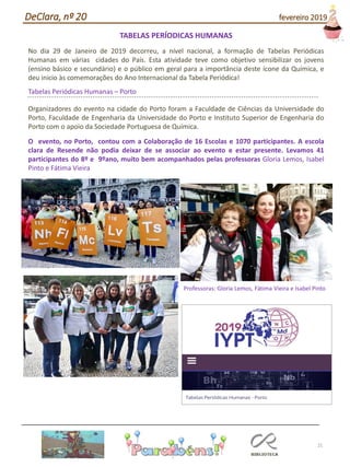 TABELAS PERÍODICAS HUMANAS
No dia 29 de Janeiro de 2019 decorreu, a nível nacional, a formação de Tabelas Periódicas
Humanas em várias cidades do País. Esta atividade teve como objetivo sensibilizar os jovens
(ensino básico e secundário) e o público em geral para a importância deste ícone da Química, e
deu inicio às comemorações do Ano Internacional da Tabela Periódica!
Tabelas Periódicas Humanas – Porto
Organizadores do evento na cidade do Porto foram a Faculdade de Ciências da Universidade do
Porto, Faculdade de Engenharia da Universidade do Porto e Instituto Superior de Engenharia do
Porto com o apoio da Sociedade Portuguesa de Química.
O evento, no Porto, contou com a Colaboração de 16 Escolas e 1070 participantes. A escola
clara de Resende não podia deixar de se associar ao evento e estar presente. Levamos 41
participantes do 8º e 9ºano, muito bem acompanhados pelas professoras Gloria Lemos, Isabel
Pinto e Fátima Vieira
21
DeClara, nº 20 fevereiro 2019
Professoras: Gloria Lemos, Fátima Vieira e Isabel Pinto
 