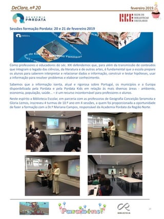 23
Sessões formação Pordata: 20 e 21 de fevereiro 2019
Como professores e educadores do séc. XXI defendemos que, para além da transmissão de conteúdos
que integram o legado das ciências, da literatura e de outras artes, é fundamental que a escola prepare
os alunos para saberem interpretar e relacionar dados e informação, construir e testar hipóteses, usar
a informação para resolver problemas e elaborar conhecimento.
Sabemos que a informação isenta, atual e rigorosa sobre Portugal, os municípios e a Europa
disponibilizada pela Pordata e pela Pordata Kids em relação às mais diversas áreas - ambiente,
economia, população, saúde... – é um recurso incontornável para professores e alunos.
Neste espírito a Biblioteca Escolar, em parceria com as professoras de Geografia Conceição Seramota e
Gloria Lemos, inscreveu 4 turmas de 10.º ano em 4 sessões, a quem foi proporcionada a oportunidade
de fazer a formação com a Dr.ª Mariana Campos, responsável da Academia Pordata da Região Norte.
DeClara, nº 20 fevereiro 2019
 