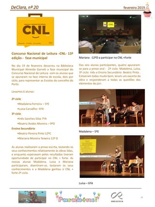24
Concurso Nacional de Leitura -CNL- 13ª
edição - fase municipal
No dia 19 de fevereiro decorreu na Biblioteca
Municipal Almeida Garrett a fase municipal do
Concurso Nacional de Leitura com os alunos que
se apuraram na fase interna de escola, dois por
ciclo, para representar as Escolas do concelho do
Porto.
Levamos 6 alunas:
2º ciclo
•Madalena Ferreira – 5ºE
•Luísa Carvalho– 6ºA
3º ciclo
•Inês Sanches Silva 7ºA
•Beatriz Avides Moreira – 9ºD
Ensino Secundário
•Beatriz Pereira Pinto 12ºC
•Mariana Moreira Teixeira 12º D
As alunas realizaram a prova escrita, testando os
seus conhecimentos relativamente às obras lidas,
e enquanto esperavam pelos resultados tiveram
oportunidade de participar no CNL + forte. As
nossas alunas Madalena, Luísa e Mariana
participaram, divertiram-se, testaram os seus
conhecimentos e a Madalena ganhou o CNL +
forte 2º ciclo.
Mariana -12ºD a participar no CNL +Forte
Das seis alunas participantes, quatro apuraram-
se para a prova oral - 2º ciclo: Madalena, Luísa,
3º ciclo: Inês e Ensino Secundário: Beatriz Pinto .
Estiveram todas muito bem, leram um excerto da
obra e responderam a todas as questões dos
elementos do júri.
Madalena – 5ºE
Luísa – 6ºA
DeClara, nº 20 fevereiro 2019
 