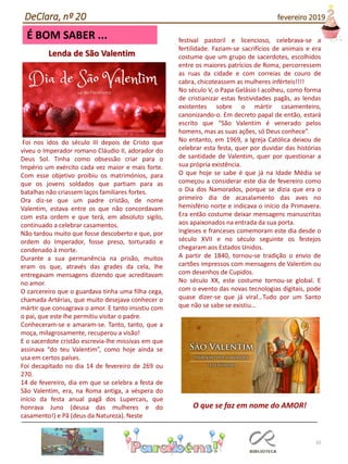 33
É BOM SABER ...
DeClara, nº 20 fevereiro 2019
Lenda de São Valentim
Foi nos idos do século III depois de Cristo que
viveu o Imperador romano Cláudio II, adorador do
Deus Sol. Tinha como obsessão criar para o
Império um exército cada vez maior e mais forte.
Com esse objetivo proibiu os matrimónios, para
que os jovens soldados que partiam para as
batalhas não criassem laços familiares fortes.
Ora diz-se que um padre cristão, de nome
Valentim, estava entre os que não concordavam
com esta ordem e que terá, em absoluto sigilo,
continuado a celebrar casamentos.
Não tardou muito que fosse descoberto e que, por
ordem do Imperador, fosse preso, torturado e
condenado à morte.
Durante a sua permanência na prisão, muitos
eram os que, através das grades da cela, lhe
entregavam mensagens dizendo que acreditavam
no amor.
O carcereiro que o guardava tinha uma filha cega,
chamada Artérias, que muito desejava conhecer o
mártir que consagrava o amor. E tanto insistiu com
o pai, que este lhe permitiu visitar o padre.
Conheceram-se e amaram-se. Tanto, tanto, que a
moça, milagrosamente, recuperou a visão!
E o sacerdote cristão escrevia-lhe missivas em que
assinava “do teu Valentim”, como hoje ainda se
usa em certos países.
Foi decapitado no dia 14 de fevereiro de 269 ou
270.
14 de fevereiro, dia em que se celebra a festa de
São Valentim, era, na Roma antiga, a véspera do
início da festa anual pagã dos Lupercais, que
honrava Juno (deusa das mulheres e do
casamento!) e Pã (deus da Natureza). Neste
festival pastoril e licencioso, celebrava-se a
fertilidade. Faziam-se sacrifícios de animais e era
costume que um grupo de sacerdotes, escolhidos
entre os maiores patrícios de Roma, percorressem
as ruas da cidade e com correias de couro de
cabra, chicoteassem as mulheres inférteis!!!!
No século V, o Papa Gelásio I acolheu, como forma
de cristianizar estas festividades pagãs, as lendas
existentes sobre o mártir casamenteiro,
canonizando-o. Em decreto papal de então, estará
escrito que “São Valentim é venerado pelos
homens, mas as suas ações, só Deus conhece”.
No entanto, em 1969, a Igreja Católica deixou de
celebrar esta festa, quer por duvidar das histórias
de santidade de Valentim, quer por questionar a
sua própria existência.
O que hoje se sabe é que já na Idade Média se
começou a considerar este dia de fevereiro como
o Dia dos Namorados, porque se dizia que era o
primeiro dia de acasalamento das aves no
hemisfério norte e indicava o início da Primavera.
Era então costume deixar mensagens manuscritas
aos apaixonados na entrada da sua porta.
Ingleses e franceses comemoram este dia desde o
século XVII e no século seguinte os festejos
chegaram aos Estados Unidos.
A partir de 1840, tornou-se tradição o envio de
cartões impressos com mensagens de Valentim ou
com desenhos de Cupidos.
No século XX, este costume tornou-se global. E
com o evento das novas tecnologias digitais, pode
quase dizer-se que já viral…Tudo por um Santo
que não se sabe se existiu…
O que se faz em nome do AMOR!
 