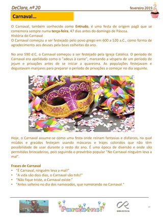 34
Carnaval…
DeClara, nº 20 fevereiro 2019
O Carnaval, também conhecido como Entrudo, é uma festa de origem pagã que se
comemora sempre numa terça-feira, 47 dias antes do domingo de Páscoa.
História do Carnaval
O Carnaval começou a ser festejado pelo povo grego em 600 a 520 a.C., como forma de
agradecimento aos deuses pela boas colheitas do ano.
No ano 590 d.C, o Carnaval começou a ser festejado pela Igreja Católica. O período de
Carnaval era apelidado como o "adeus à carne", marcando a véspera de um período de
jejum e privações antes de se iniciar a quaresma. As populações festejavam e
degustavam manjares para preparar o período de privações a começar no dia seguinte.
Hoje, o Carnaval assume-se como uma festa onde reinam fantasias e disfarces, na qual
miúdos e graúdos festejam usando máscaras e trajes coloridos que não têm
possibilidade de usar durante o resto do ano. É uma época de diversão e onde são
permitidas brincadeiras, pois seguindo o provérbio popular "No Carnaval ninguém leva a
mal".
Frases de Carnaval
• "É Carnaval, ninguém leva a mal!"
• "A vida são dois dias, o Carnaval são três!"
• “Não fique triste, o Carnaval existe.”
• "Antes solteiro no dia dos namorados, que namorando no Carnaval."
 