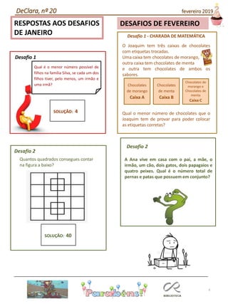 4
RESPOSTAS AOS DESAFIOS
DE JANEIRO Desafio 1 - CHARADA DE MATEMÁTICA
O Joaquim tem três caixas de chocolates
com etiquetas trocadas.
Uma caixa tem chocolates de morango,
outra caixa tem chocolates de menta
e outra tem chocolates de ambos os
sabores.
Qual o menor número de chocolates que o
Joaquim tem de provar para poder colocar
as etiquetas corretas?
Chocolates
de morango
Caixa A
Chocolates
de menta
Caixa B
Chocolates de
morango e
Chocolates de
menta
Caixa C
Qual é o menor número possível de
filhos na família Silva, se cada um dos
filhos tiver, pelo menos, um irmão e
uma irmã?
Desafio 1
SOLUÇÃO: 4
Desafio 2
Desafio 2
Quantos quadrados consegues contar
na figura a baixo?
SOLUÇÃO: 40
A Ana vive em casa com o pai, a mãe, o
irmão, um cão, dois gatos, dois papagaios e
quatro peixes. Qual é o número total de
pernas e patas que possuem em conjunto?
DeClara, nº 20 fevereiro 2019
DESAFIOS DE FEVEREIRO
 